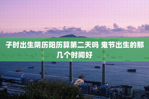子时出生阴历阳历算第二天吗 鬼节出生的那几个时间好