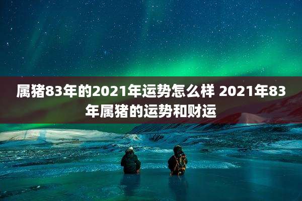 属猪83年的2021年运势怎么样 2021年83年属猪的运势和财运