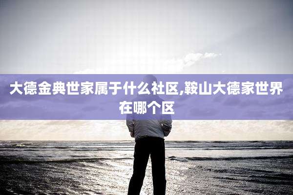 大德金典世家属于什么社区,鞍山大德家世界在哪个区