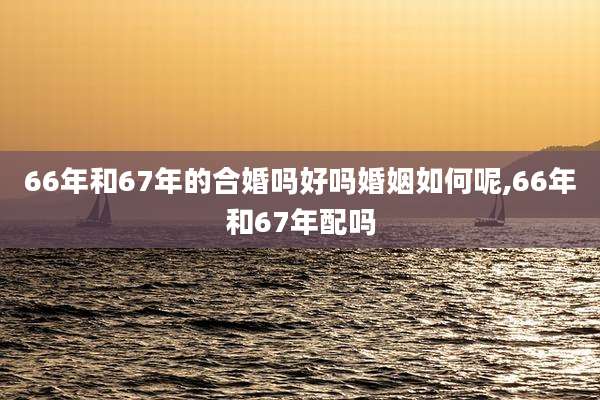 66年和67年的合婚吗好吗婚姻如何呢,66年和67年配吗