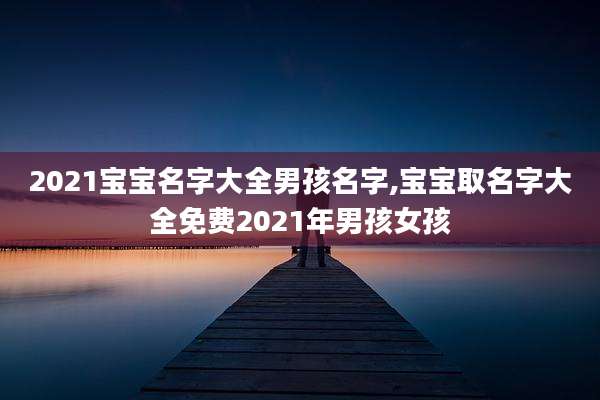 2021宝宝名字大全男孩名字,宝宝取名字大全免费2021年男孩女孩