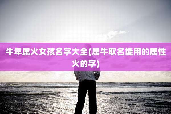 牛年属火女孩名字大全(属牛取名能用的属性火的字)
