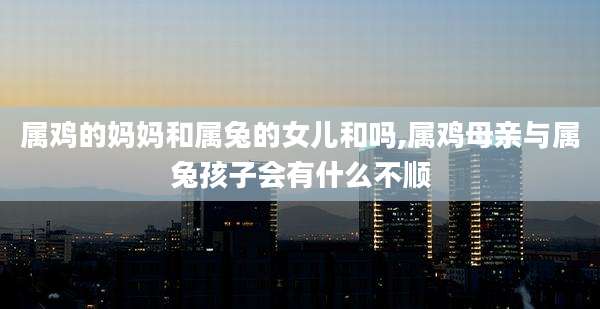 属鸡的妈妈和属兔的女儿和吗,属鸡母亲与属兔孩子会有什么不顺
