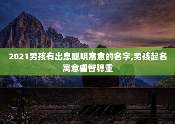 2021男孩有出息聪明寓意的名字,男孩起名寓意睿智稳重