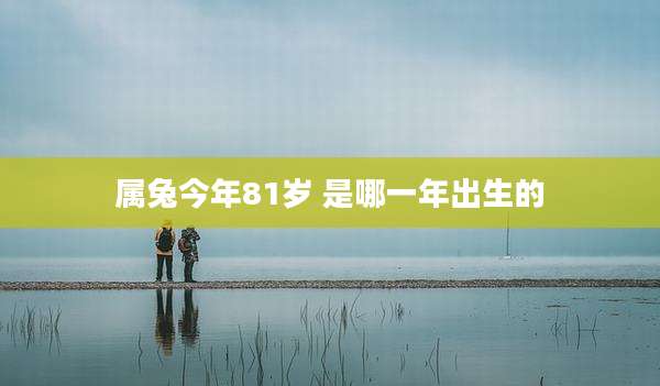 属兔今年81岁 是哪一年出生的