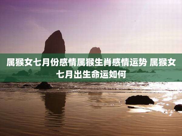 属猴女七月份感情属猴生肖感情运势 属猴女七月出生命运如何