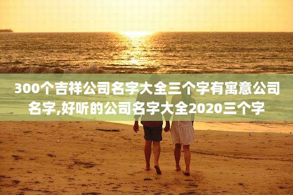 300个吉祥公司名字大全三个字有寓意公司名字,好听的公司名字大全2020三个字