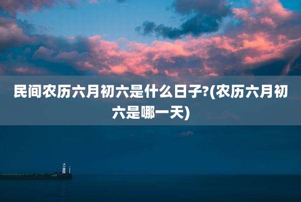 民间农历六月初六是什么日子?(农历六月初六是哪一天)