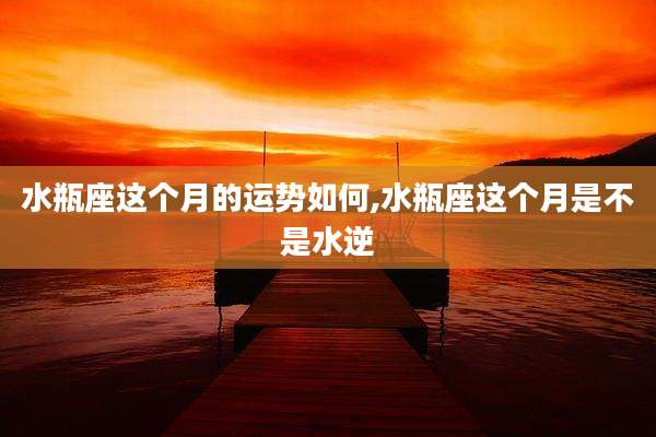 水瓶座这个月的运势如何,水瓶座这个月是不是水逆