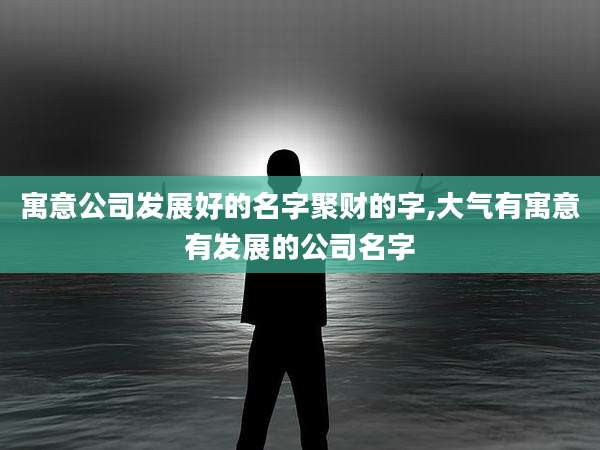 寓意公司发展好的名字聚财的字,大气有寓意有发展的公司名字
