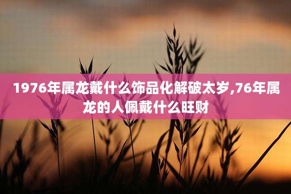 1976年属龙戴什么饰品化解破太岁,76年属龙的人佩戴什么旺财