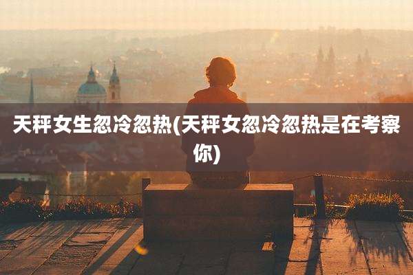 天秤女生忽冷忽热(天秤女忽冷忽热是在考察你)