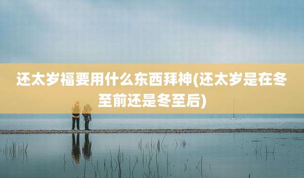 还太岁福要用什么东西拜神(还太岁是在冬至前还是冬至后)