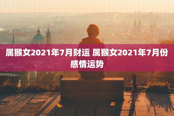 属猴女2021年7月财运 属猴女2021年7月份感情运势