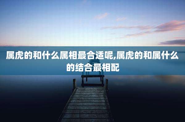 属虎的和什么属相最合适呢,属虎的和属什么的结合最相配