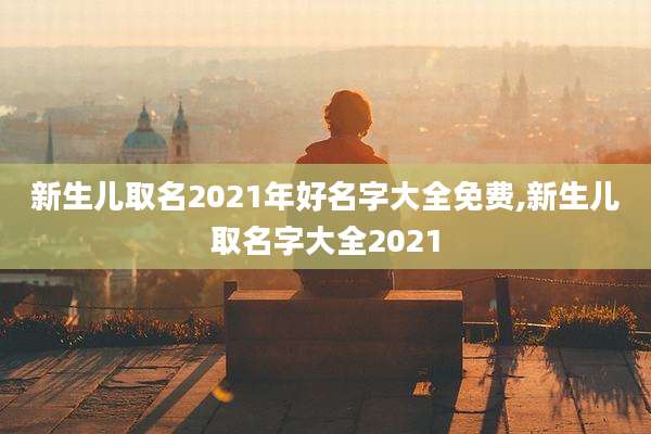 新生儿取名2021年好名字大全免费,新生儿取名字大全2021