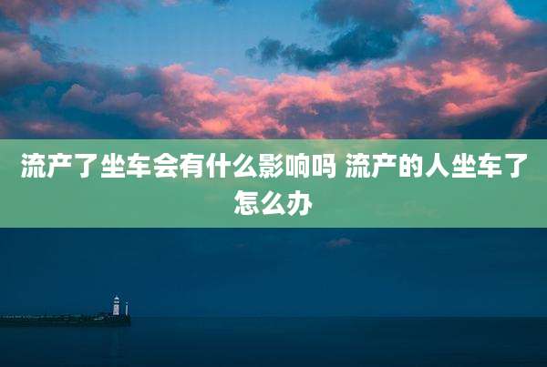 流产了坐车会有什么影响吗 流产的人坐车了怎么办