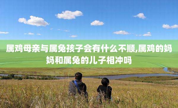 属鸡母亲与属兔孩子会有什么不顺,属鸡的妈妈和属兔的儿子相冲吗