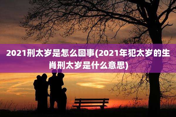 2021刑太岁是怎么回事(2021年犯太岁的生肖刑太岁是什么意思)