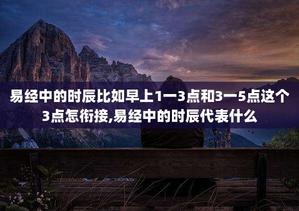 易经中的时辰比如早上1一3点和3一5点这个3点怎衔接,易经中的时辰代表什么