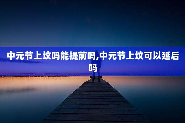 中元节上坟吗能提前吗,中元节上坟可以延后吗