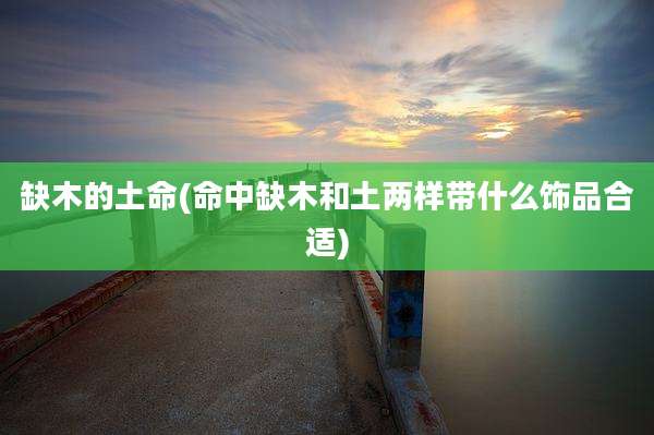 缺木的土命(命中缺木和土两样带什么饰品合适)
