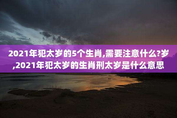 2021年犯太岁的5个生肖,需要注意什么?岁,2021年犯太岁的生肖刑太岁是什么意思