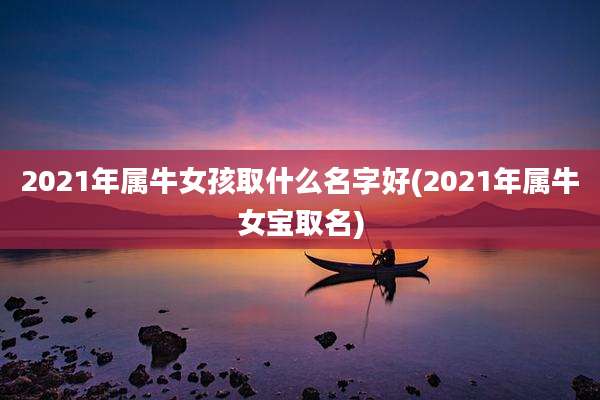 2021年属牛女孩取什么名字好(2021年属牛女宝取名)