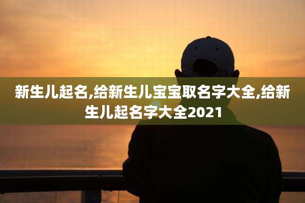 新生儿起名,给新生儿宝宝取名字大全,给新生儿起名字大全2021
