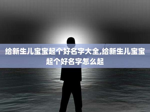 给新生儿宝宝起个好名字大全,给新生儿宝宝起个好名字怎么起
