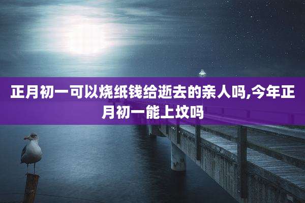 正月初一可以烧纸钱给逝去的亲人吗,今年正月初一能上坟吗