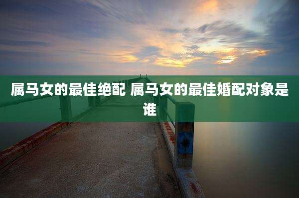 属马女的最佳绝配 属马女的最佳婚配对象是谁