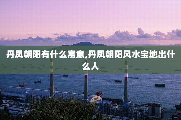 丹凤朝阳有什么寓意,丹凤朝阳风水宝地出什么人