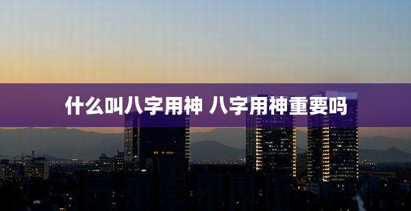 什么叫八字用神 八字用神重要吗