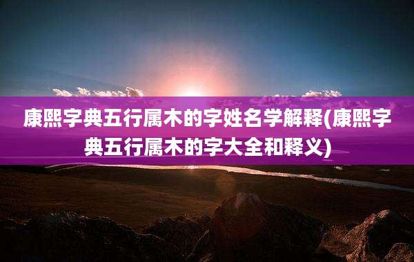 康熙字典五行属木的字姓名学解释(康熙字典五行属木的字大全和释义)