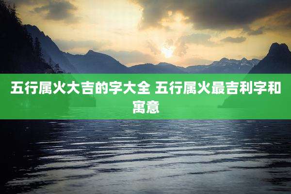 五行属火大吉的字大全 五行属火最吉利字和寓意
