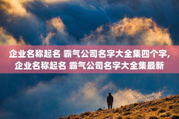 企业名称起名 霸气公司名字大全集四个字,企业名称起名 霸气公司名字大全集最新