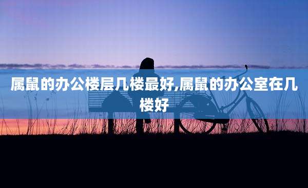 属鼠的办公楼层几楼最好,属鼠的办公室在几楼好