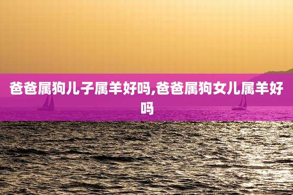 爸爸属狗儿子属羊好吗,爸爸属狗女儿属羊好吗