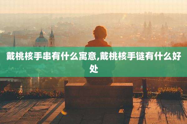 戴桃核手串有什么寓意,戴桃核手链有什么好处