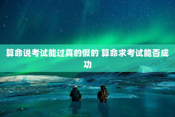 算命说考试能过真的假的 算命求考试能否成功
