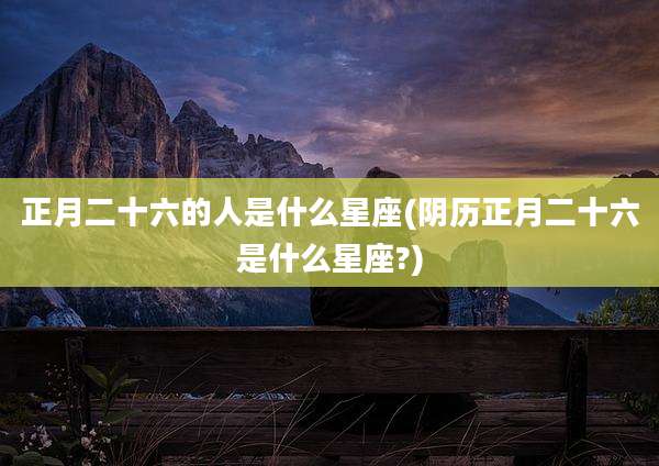 正月二十六的人是什么星座(阴历正月二十六是什么星座?)