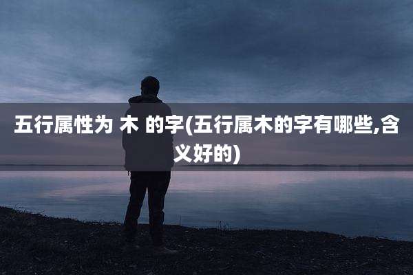 五行属性为 木 的字(五行属木的字有哪些,含义好的)