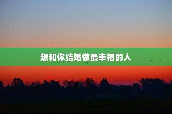 想和你结婚做最幸福的人
