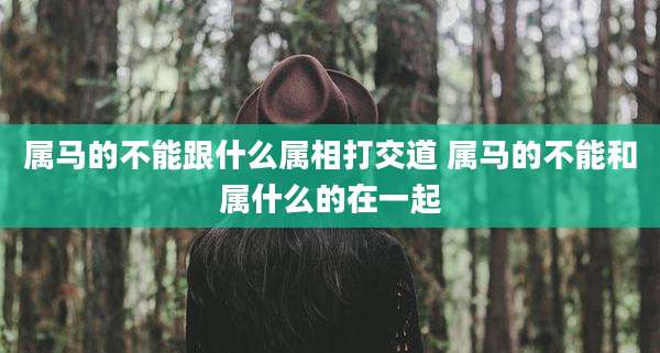 属马的不能跟什么属相打交道 属马的不能和属什么的在一起