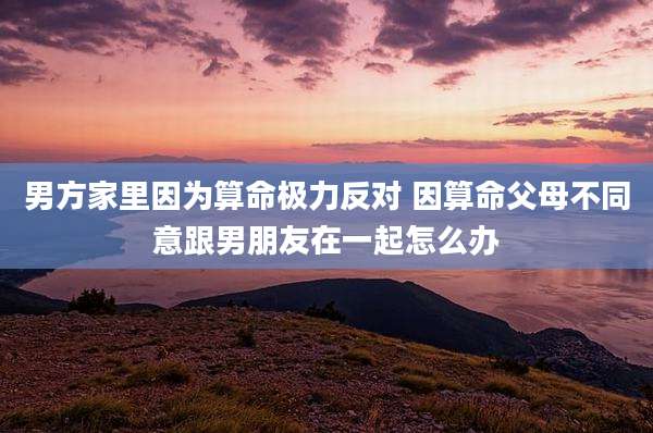男方家里因为算命极力反对 因算命父母不同意跟男朋友在一起怎么办