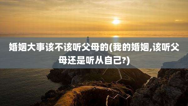 婚姻大事该不该听父母的(我的婚姻,该听父母还是听从自己?)