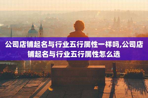 公司店铺起名与行业五行属性一样吗,公司店铺起名与行业五行属性怎么选