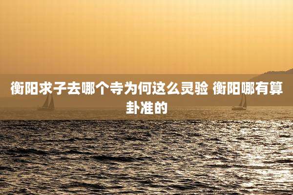 衡阳求子去哪个寺为何这么灵验 衡阳哪有算卦准的