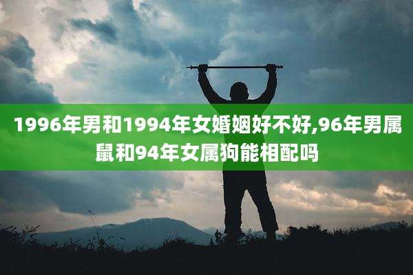 1996年男和1994年女婚姻好不好,96年男属鼠和94年女属狗能相配吗